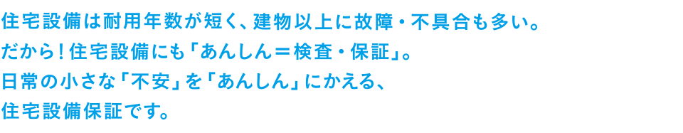 住宅設備は耐用年数が短く、建物以上に故障・不具合も多い。だから！住宅設備にも「あんしん＝検査・保証」。日常の小さな「不安」を「あんしん」にかえる、住宅設備保証です。