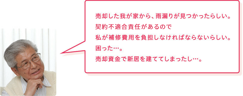 売主様「売却した我が家から、雨漏りが見つかったらしい。契約不適合責任があるので私が補修費用を負担しなければならないらしい。困った…。売却資金で新居を建ててしまったし…。」
