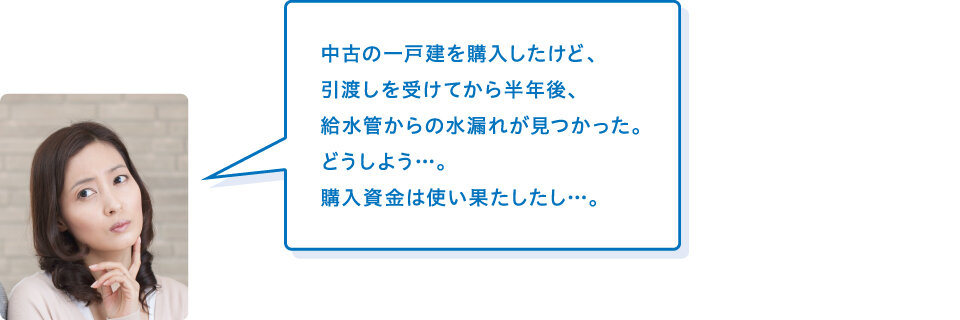 買主様「中古の一戸建を購入したけど、引渡しを受けてから半年後、給水管からの水漏れが見つかった。どうしよう…。購入資金は使い果たしたし…。」