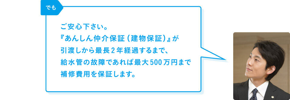 リバブル「でもご安心下さい。『あんしん仲介保証（建物保証）』が引渡しから1年経過するまで、給水管の故障であれば上限200万円まで補修費用を保証します。」※別途、シロアリの害に対する保証（上限50万円）も含めて最大250万円まで保証