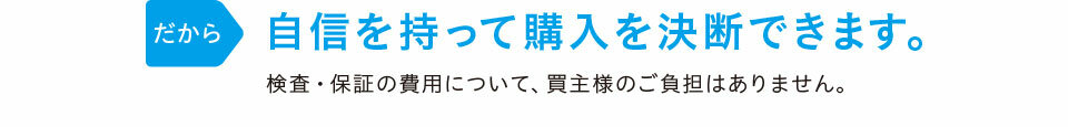 だから「自信を持って購入を決断できます。」検査・保証の費用は当社が負担しますので、買主様のご負担はありません。