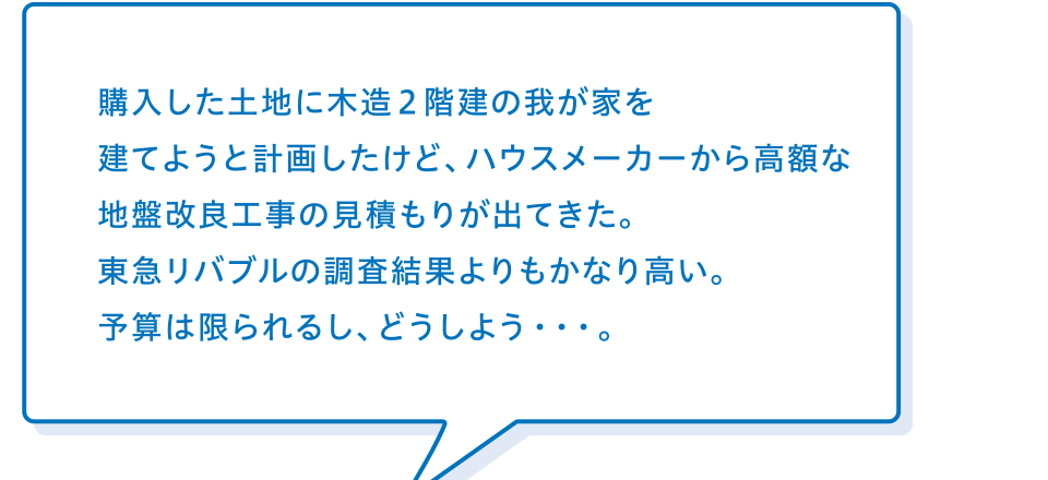 買主様「購入した土地に木造2階建の我が家を建てようと計画したけど、ハウスメーカーから高額な地盤改良工事の見積もりが出てきた。リバブルの調査結果よりもかなり高い。予算は限られるし、どうしよう・・・。」