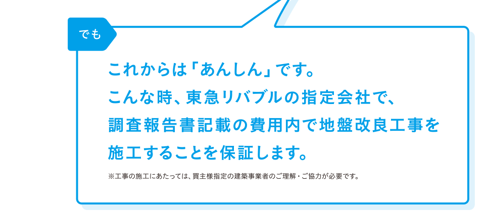 リバブル「でも これからは「あんしん」です。こんな時、リバブルの指定会社で、調査報告書記載の費用内で地盤改良工事を施工することを保証します。」※工事の施工にあたっては、買主様指定の建築事業者のご理解・ご協力が必要です。