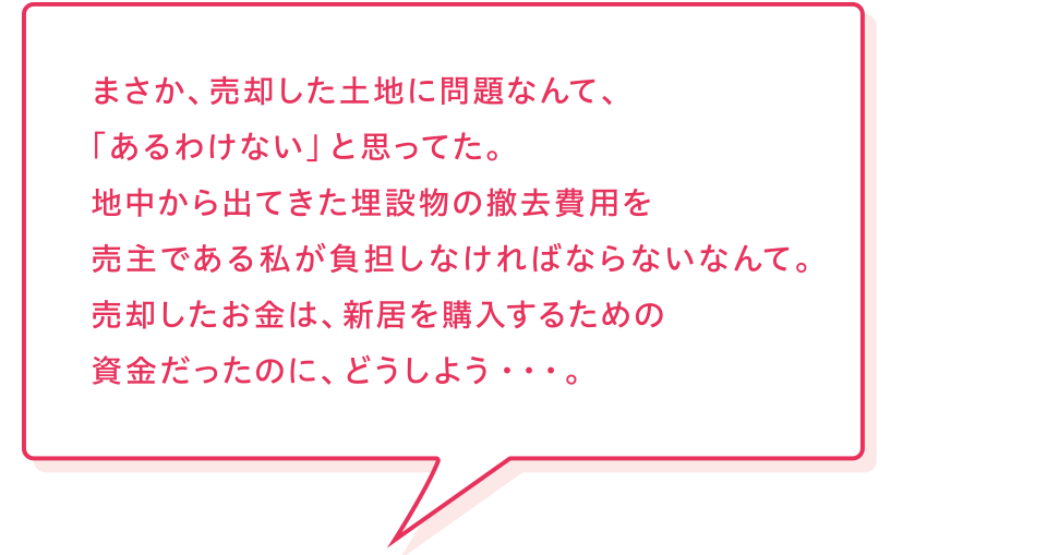 売主様「まさか、売却した土地に問題なんて、「あるわけない」と思ってた。地中から出てきた埋設物の撤去費用を売主である私が負担しなければならないなんて。売却したお金は、新居を購入するための資金だったのに、どうしよう・・・。」