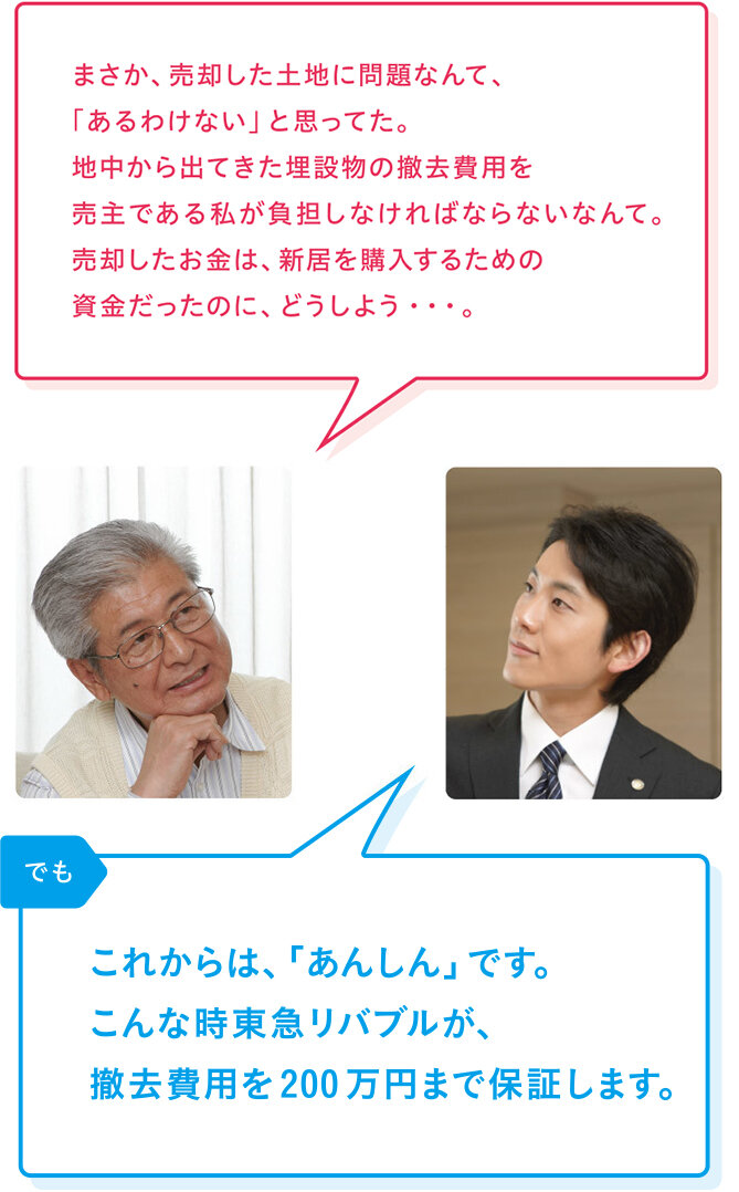 売主様「まさか、売却した土地に問題なんて、「あるわけない」と思ってた。地中から出てきた埋設物の撤去費用を売主である私が負担しなければならないなんて。売却したお金は、新居を購入するための資金だったのに、どうしよう・・・。」 リバブル「でも これからは、「あんしん」です。こんな時リバブルが、撤去費用を200万円まで保証します。」