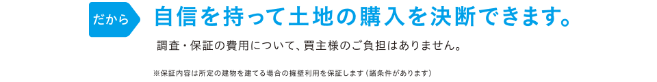 だから 自信を持って土地の購入を決断できます。 調査・保証の費用は当社が負担しますので、買主様のご負担はありません。※保証内容は所定の建物を建てる場合の擁壁利用を保証します(諸条件があります)