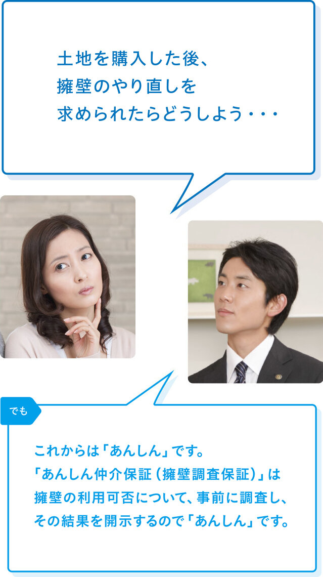 買主様「土地を購入した後、擁壁のやり直しを求められたらどうしよう・・・」 リバブル「でもこれからは「あんしん」です。「あんしん仲介保証(擁壁調査保証)」は擁壁の利用可否について、事前に調査し、その結果を開示するので「あんしん」です。