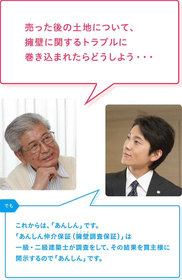 売主様「売った後の土地について、擁壁に関するトラブルに巻き込まれたらどうしよう・・・」 リバブル「でも これからは、「あんしん」です。「あんしん仲介保証（擁壁調査保証）」は一級・二級建築士が調査をして、その結果を買主様に開示するので「あんしん」です。」