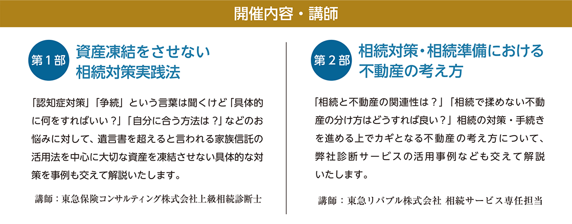 開催内容・講師　【第一部】「資産凍結させない 相続対策実践法」 講師：東急保険コンサルティング株式会社 上級相続診断士©　【第二部】「相続対策・相続準備における不動産の考え方」 講師：東急リバブル株式会社 相続サービス専任担当