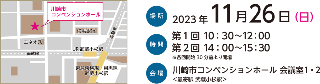 場所：2023年11月26日(日) 　時間：第一回10:30～12:00 第二回14:00～15:30 ※各回開始30分前より開場　会場：川崎市コンベンションホール 会議室1・2＜最寄駅 武蔵小杉駅＞