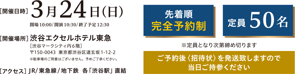開催日時：3月24日(日)　開場10:00/開演10:30/終了予定12:30　開催場所：澁谷エクセルホテル東急[澁谷マークシティ内6階] 〒150-0043 東京都渋谷区道玄坂1-12-2 ※駐車場のご用意はございません。予めご了承ください。　アクセス：JR/東急線/地下鉄 各「澁谷駅」直結　先着順完全予約制 定員50名 ※定員となり次第締め切ります　ご要約後<招待状>を発行いたしますので当日ご参加ください