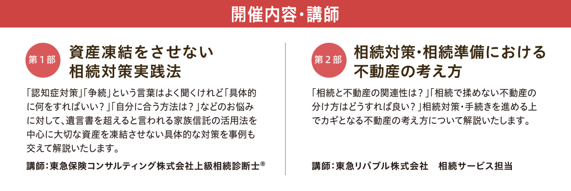 開催内容・講師 【第一部】「資産凍結をさせない 相続対策実践法」 講師:東急保険コンサルティング株式会社 上級相続診断士© 【第二部】「相続対策・相続準備における不動産の考え方」 講師:東急リバブル株式会社 相続サービス専任担当