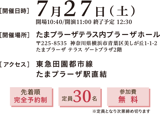 開催日時:2024年7月27日(土)11:00~12:30 開催場所:たまプラーザテラス内プラーザホール 〒225-8535 神奈川県横浜市青葉区美しが丘1-1-2 たまプラーザテラスゲートプラザ2階 アクセス:東急田園都市線 たまプラーザ駅直結 先着順完全予約制、定員30名、参加費無料※定員となり次第締め切ります