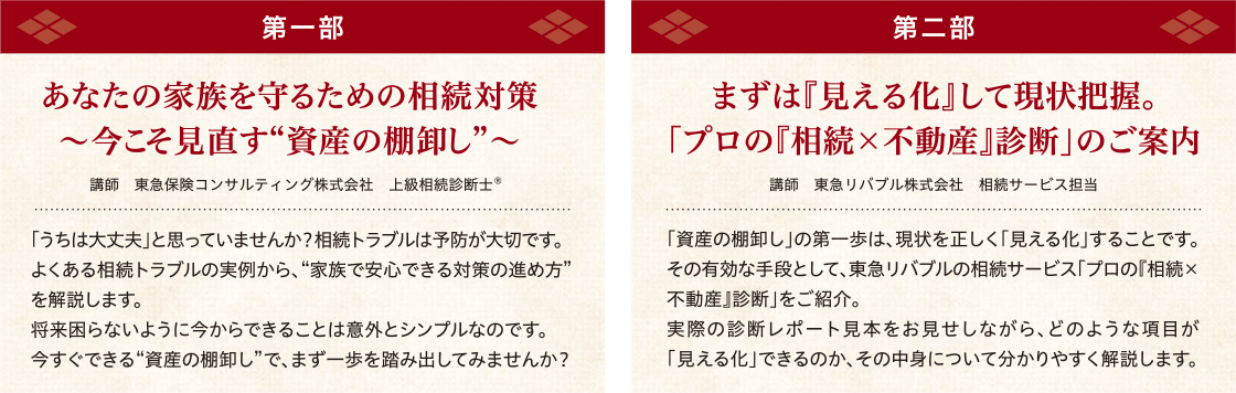 開催内容・講師　【第一部】「あなたの家族を守るための相続対策～今こそ見直す“資産の棚卸し”～」 講師：東急保険コンサルティング株式会社、上級相続診断士®　【第二部】まずは『見える化』して現状把握。「プロの『相続×不動産』診断」のご案内 講師：東急リバブル株式会社、相続サービス担当