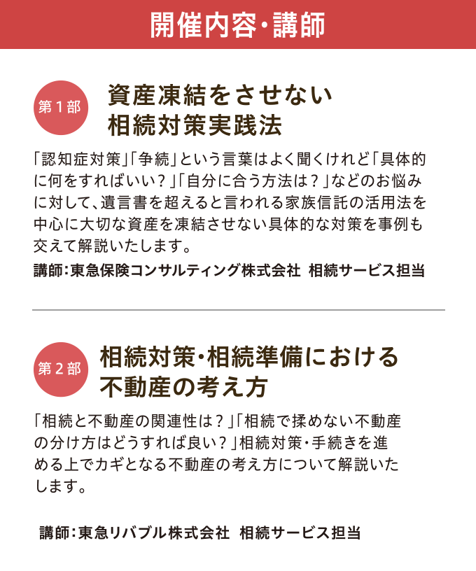 開催内容・講師　【第一部】「資産凍結をさせない 相続対策実践法」 講師：東急保険コンサルティング株式会社 相続サービス担当　【第二部】「相続対策・相続準備における不動産の考え方」 講師：東急リバブル株式会社 相続サービス担当