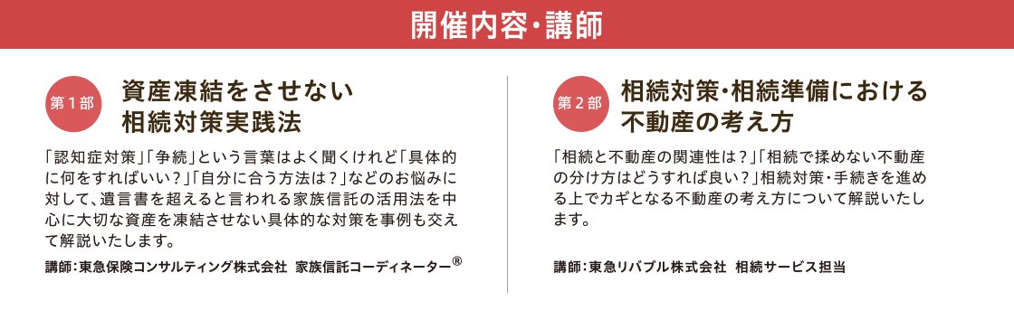 開催内容・講師　【第一部】「資産凍結をさせない 相続対策実践法」 講師：東急保険コンサルティング株式会社 家族信託コーディネーター®　【第二部】「相続対策・相続準備における不動産の考え方」 講師：東急リバブル株式会社 相続サービス担当