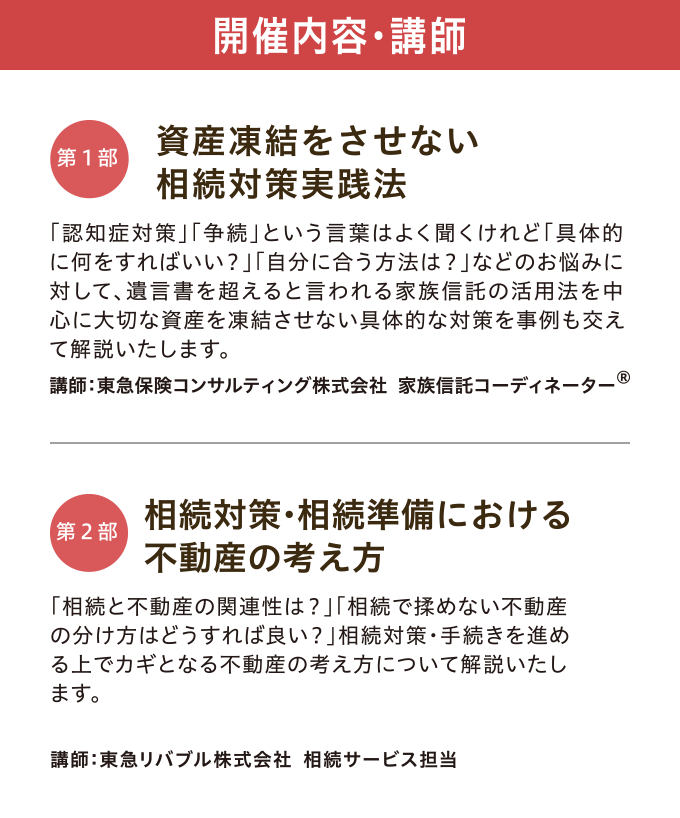 開催内容・講師　【第一部】「資産凍結をさせない 相続対策実践法」 講師：東急保険コンサルティング株式会社 家族信託コーディネーター®　【第二部】「相続対策・相続準備における不動産の考え方」 講師：東急リバブル株式会社 相続サービス担当