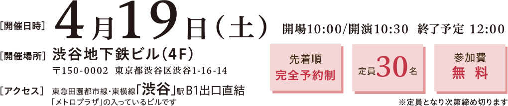 開催日時：2025年4月19日(土)10:00～12:00　開催場所：〒150-0002 渋谷区渋谷1-16-14 渋谷地下鉄ビル4階　アクセス：▶ 東急田園都市線　東横線　渋谷駅　B1出口直結　先着順完全予約制、定員30名、参加費無料※定員となり次第締め切ります
