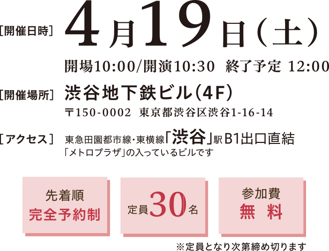 開催日時：2025年4月19日(土)10:00～12:00　開催場所：〒150-0002 渋谷区渋谷1-16-14 渋谷地下鉄ビル4階　アクセス：▶ 東急田園都市線　東横線　渋谷駅　B1出口直結　徒歩約5分　先着順完全予約制、定員30名、参加費無料※定員となり次第締め切ります