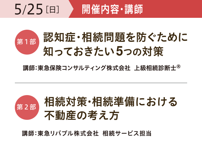 開催内容・講師 【第一部】「認知症・相続問題を防ぐために 知っておきたい5つの対策」 講師:東急保険コンサルティング株式会社 上級相続診断士® 【第二部】「相続対策・相続準備における 不動産の考え方」 講師:東急リバブル株式会社 相続サービス担当