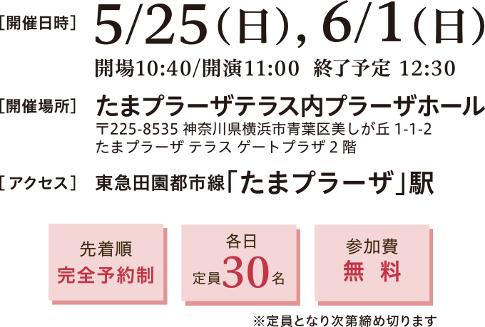 開催日時:2025年5月25日(日)、6月1日(日)11:00~12:30 開催場所:たまプラーザテラス内プラーザホール 〒225-8535 神奈川県横浜市青葉区美しが丘1-1-2 たまプラーザ テラス ゲートプラーザ2階 アクセス:東急田園都市線 たまプラーザ駅直結 徒歩約5分 先着順完全予約制、定員30名、参加費無料※定員となり次第締め切ります