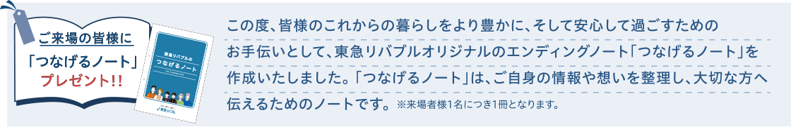 ご来場の皆様に「つなげるノート」プレゼント!!|この度、皆様のこれからの暮らしをより豊かに、そして安心して過ごすためのお手伝いとして、東急リバブルオリジナルのエンディングノート「つなげるノート」を作成いたしました。「つなげるノート」は、ご自身の情報や想いを整理し、大切な方へ伝えるためのノートです。※来場者様1名につき1冊となります。
