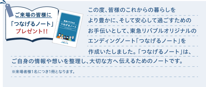 ご来場の皆様に「つなげるノート」プレゼント!!|この度、皆様のこれからの暮らしをより豊かに、そして安心して過ごすためのお手伝いとして、東急リバブルオリジナルのエンディングノート「つなげるノート」を作成いたしました。「つなげるノート」は、ご自身の情報や想いを整理し、大切な方へ伝えるためのノートです。※来場者様1名につき1冊となります。