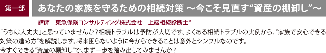 開催内容・講師　【第一部】「あなたの家族を守るための相続対策」 講師：講師：東急保険コンサルティング株式会社、上級相続診断士® 