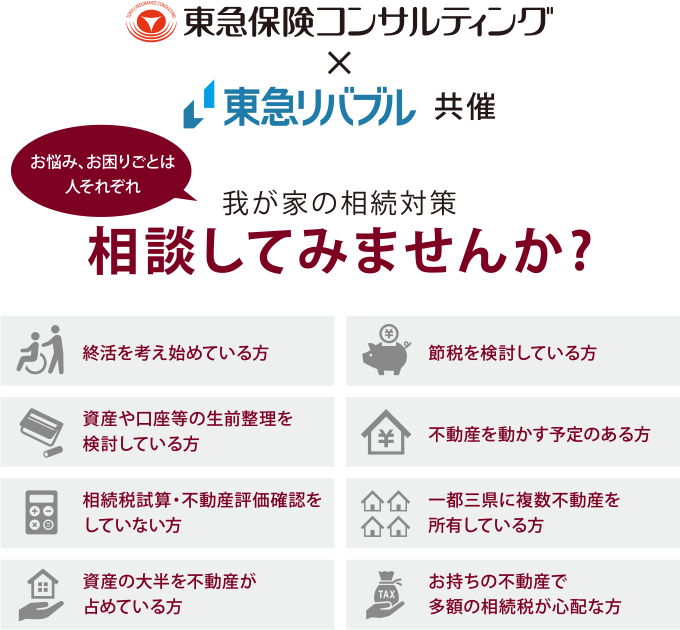 お悩み、お困りごとは人それぞれ。我が家の相続対策相談してみませんか？　終活を考え始めている方、資産や口座等の生前整理を検討している方、相続税試算・不動産評価確認をしていない方、資産の大半を不動産が占めている方、節税を検討している方、不動産を動かす予定のある方、一都三県に複数不動産を所有している方、お持ちの不動産で多額の相続税が心配な方