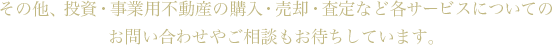 その他、投資・事業用不動産の購入・売却・査定など各サービスについてのお問い合わせやご相談もお待ちしています。